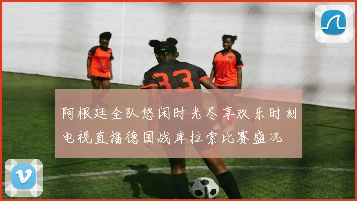 阿根廷全队悠闲时光尽享欢乐时刻电视直播德国战库拉索比赛盛况