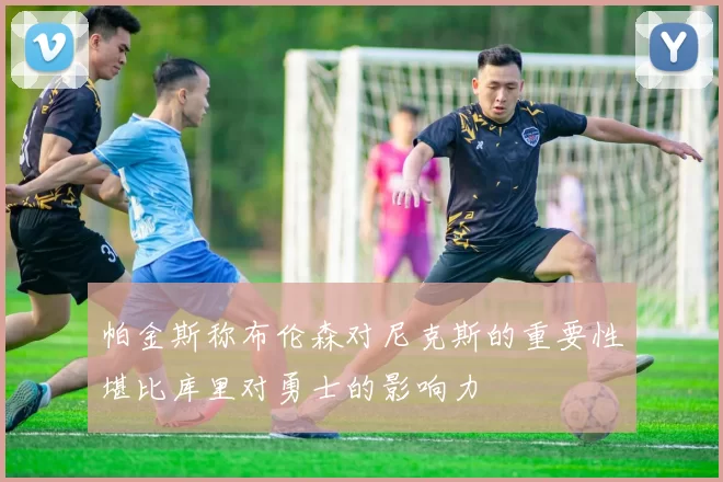 帕金斯称布伦森对尼克斯的重要性堪比库里对勇士的影响力