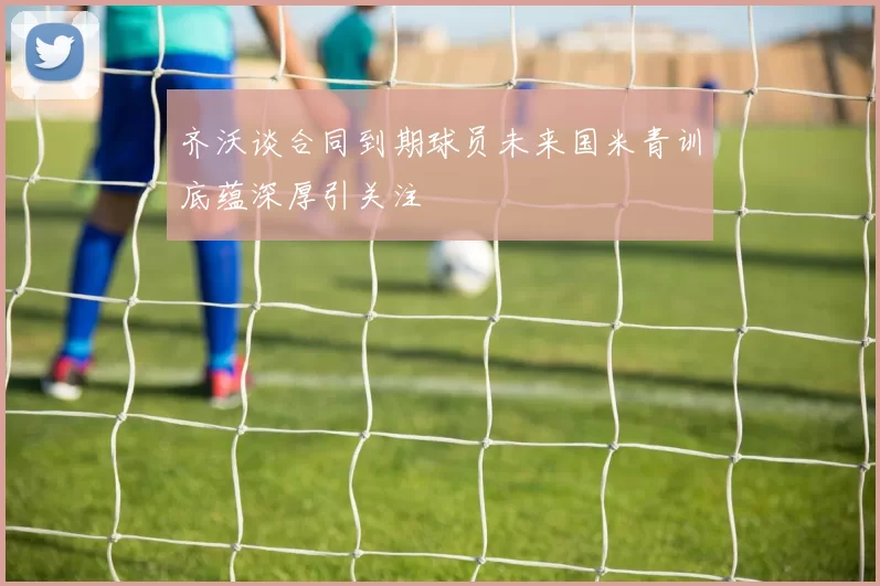 齐沃谈合同到期球员未来国米青训底蕴深厚引关注