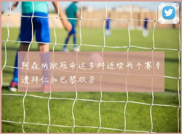 阿森纳欧冠命运多舛连续两个赛季遭拜仁和巴黎双杀