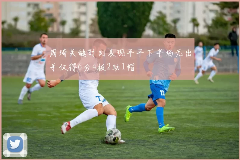 周琦关键时刻表现平平下半场无出手仅得6分4板2助1帽
