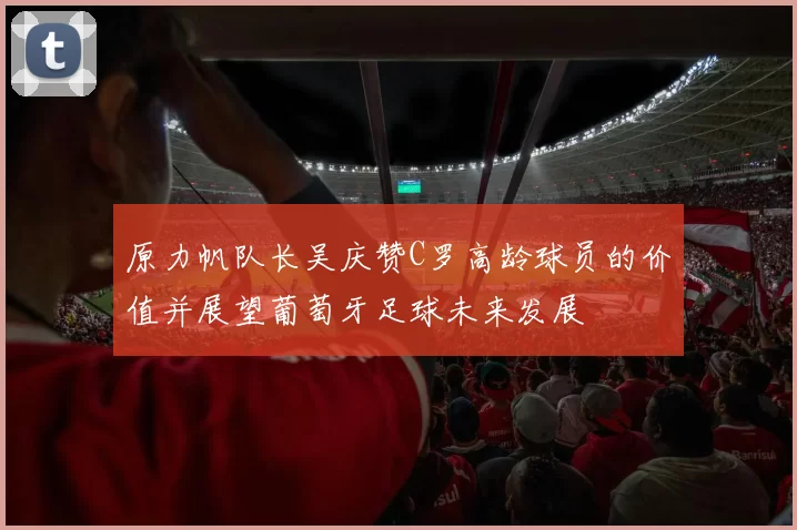原力帆队长吴庆赞C罗高龄球员的价值并展望葡萄牙足球未来发展