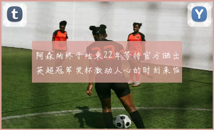 阿森纳终于结束22年等待官方晒出英超冠军奖杯激动人心的时刻来临