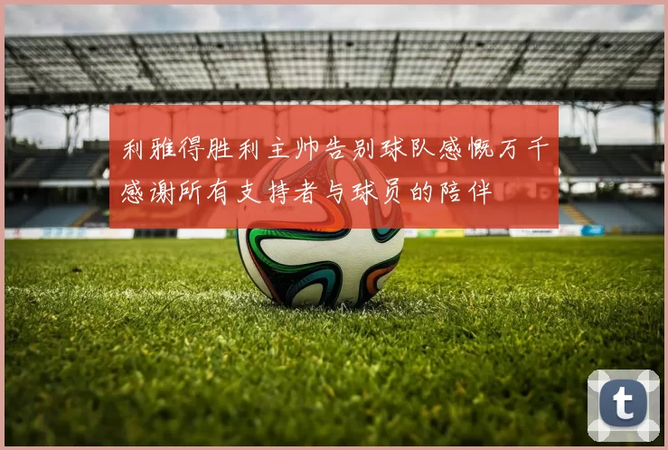 利雅得胜利主帅告别球队感慨万千感谢所有支持者与球员的陪伴