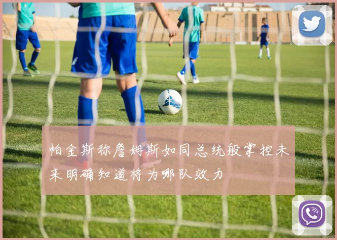 帕金斯称詹姆斯如同总统般掌控未来明确知道将为哪队效力