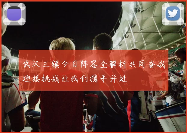 武汉三镇今日阵容全解析共同奋战迎接挑战让我们携手并进