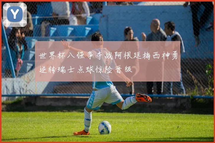 世界杯八强争夺战阿根廷梅西神勇逆转瑞士点球惊险晋级