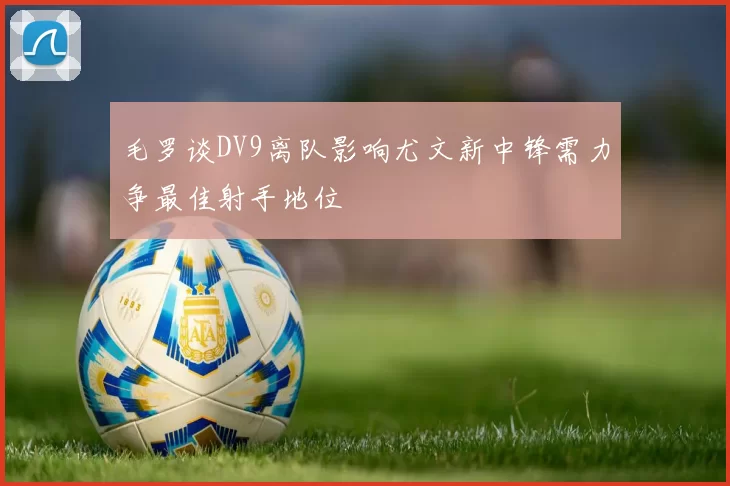 毛罗谈DV9离队影响尤文新中锋需力争最佳射手地位
