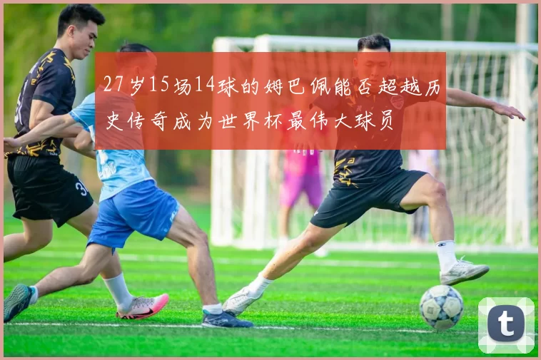 27岁15场14球的姆巴佩能否超越历史传奇成为世界杯最伟大球员