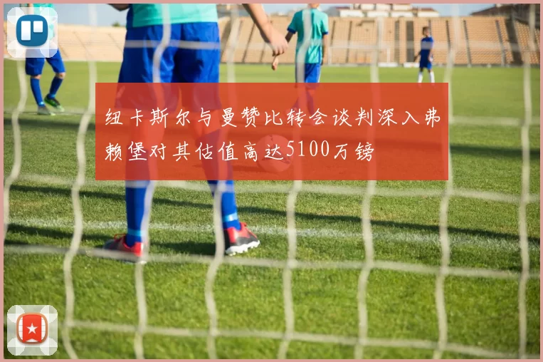 纽卡斯尔与曼赞比转会谈判深入弗赖堡对其估值高达5100万镑