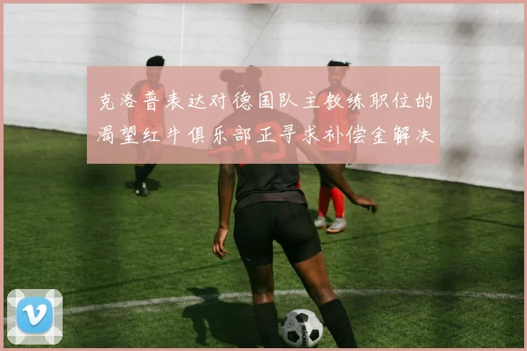 克洛普表达对德国队主教练职位的渴望红牛俱乐部正寻求补偿金解决方案