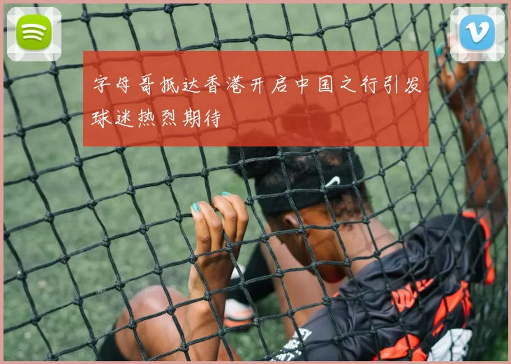 字母哥抵达香港开启中国之行引发球迷热烈期待