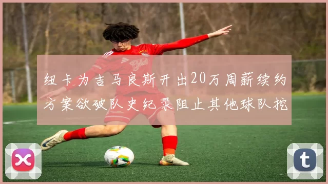 纽卡为吉马良斯开出20万周薪续约方案欲破队史纪录阻止其他球队挖角