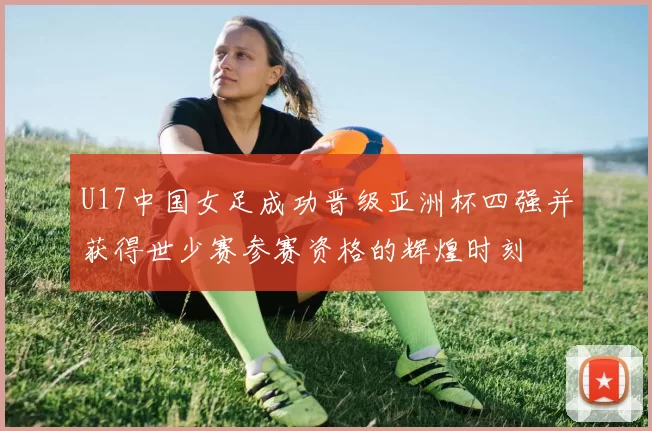 U17中国女足成功晋级亚洲杯四强并获得世少赛参赛资格的辉煌时刻