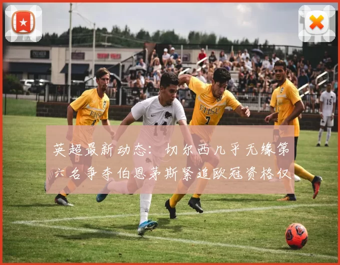 英超最新动态：切尔西几乎无缘第六名争夺伯恩茅斯紧追欧冠资格仅差三分