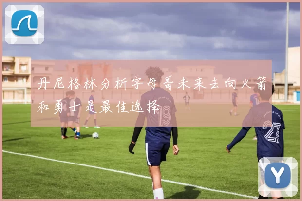 丹尼格林分析字母哥未来去向火箭和勇士是最佳选择